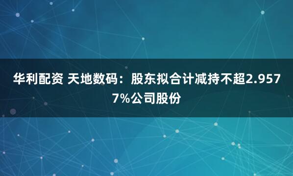 华利配资 天地数码：股东拟合计减持不超2.9577%公司股份