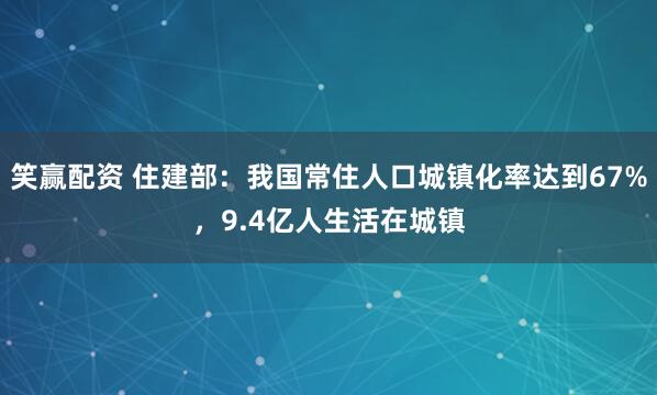 笑赢配资 住建部：我国常住人口城镇化率达到67%，9.4亿人生活在城镇