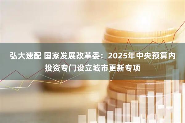 弘大速配 国家发展改革委：2025年中央预算内投资专门设立城市更新专项