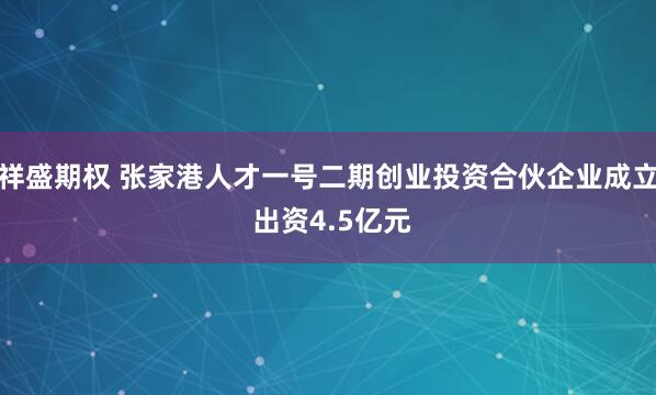 祥盛期权 张家港人才一号二期创业投资合伙企业成立 出资4.5亿元