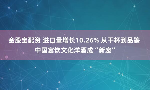 金股宝配资 进口量增长10.26% 从干杯到品鉴 中国宴饮文化洋酒成“新宠”