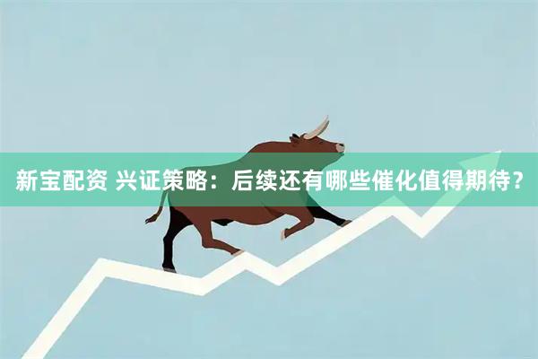 新宝配资 兴证策略：后续还有哪些催化值得期待？