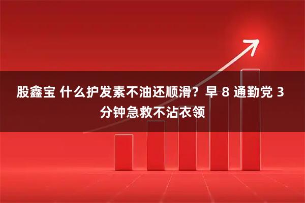 股鑫宝 什么护发素不油还顺滑？早 8 通勤党 3 分钟急救不沾衣领