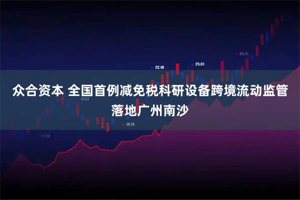 众合资本 全国首例减免税科研设备跨境流动监管落地广州南沙