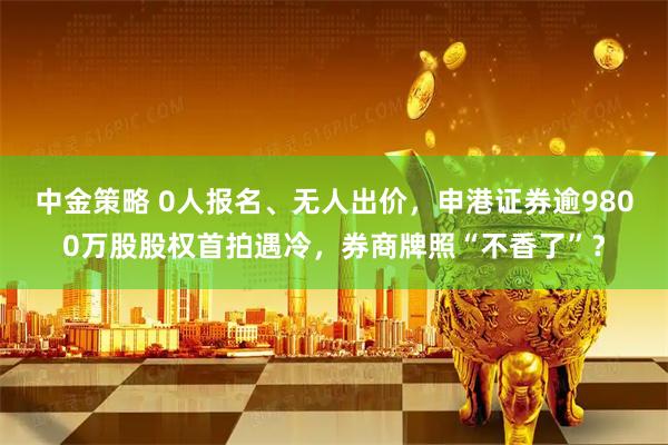 中金策略 0人报名、无人出价，申港证券逾9800万股股权首拍遇冷，券商牌照“不香了”？